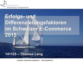 Erfolgs- und 
Differenzierungsfaktoren 
im Schweizer E-Commerce 
2015 
141125 – Thomas Lang 
carpathia: e-business.competence www.carpathia.ch 
 