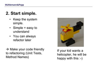 2. Start simple. 
• Keep the system 
simple. 
• Simple = easy to 
understand 
• You can always 
refactor later 
 Make your code friendly 
to refactoring (Unit Tests, 
Method Names) 
If your kid wants a 
helicopter, he will be 
happy with this :-) 
 