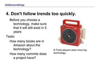 4. Don't follow trends too quickly. 
Before you choose a 
technology, make sure 
that it will still exist in 5 
years 
Tests: 
How many books are in 
Amazon about the 
technology? 
How many commits does 
a project have? 
8-Track players were once top 
technology. 
 