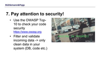 7. Pay attention to security! 
• Use the OWASP Top- 
10 to check your code 
security 
https://www.owasp.org 
• Filter and validate 
incoming data -> only 
clean data in your 
system (DB, code etc.) 
 
