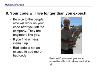 8. Your code will live longer than you expect! 
• Be nice to the people 
who will work on your 
code after you left the 
company. They are 
engineers like you. 
• If you find a mess, 
clean it up 
• Bad code is not an 
excuse to add more 
bad code 
Even at 80 years old, your code 
should be able to do skateboard tricks 
:-) 
 