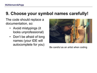 9. Choose your symbol names carefully! 
The code should replace a 
documentation, so: 
• Avoid mistypings (it 
looks unprofessional) 
• Don’t be afraid of long 
names (your IDE will 
autocomplete for you) 
Be careful as an artist when coding 
 