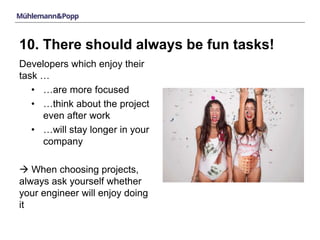 10. There should always be fun tasks! 
Developers which enjoy their 
task … 
• …are more focused 
• …think about the project 
even after work 
• …will stay longer in your 
company 
 When choosing projects, 
always ask yourself whether 
your engineer will enjoy doing 
it 
 