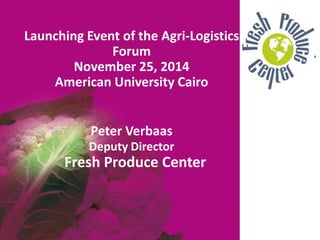 Launching Event of the Agri-Logistics
Forum
November 25, 2014
American University Cairo
Peter Verbaas
Deputy Director
Fresh Produce Center
 
