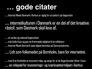 … gode citater
!
…. Internet Week Denmark i Aarhus er vigtig for at sætte it på dagsorden 
…. internetkulturen i Danmark er en del af det kreative
råstof, som Danmark skal leve af. 
…. en seriøs og national begivenhed
…. trak fulde huse og gav de fremmødte lejlighed til at reflektere
…. Internet Week Denmark satte digital dannelse på Danmarkskortet. 
 
…. Lidt som folkemødet på Bornholm, bare for internettet.
!
…. med til at fastholde et innovativt miljø, og sørge for at de kloge hoveder bliver i byen.
…. en milepæl for investerings- og iværksættermiljøet i Aarhus
 