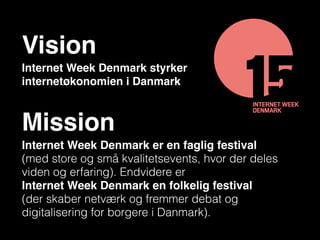 Internet Week Denmark styrker
internetøkonomien i Danmark
Vision
Internet Week Denmark er en faglig festival  
(med store og små kvalitetsevents, hvor der deles
viden og erfaring). Endvidere er  
Internet Week Denmark en folkelig festival  
(der skaber netværk og fremmer debat og
digitalisering for borgere i Danmark).
Mission
 