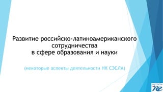 (некоторые аспекты деятельности НК СЭСЛА) 
Развитие российско-латиноамериканского сотрудничества 
в сфере образования и науки  