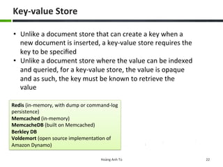 Key-­‐value	
  Store	
  
Hoàng	
  Anh	
  Tú	
   22	
  
Redis	
  (in-­‐memory,	
  with	
  dump	
  or	
  command-­‐log	
  
persistence)	
  
Memcached	
  (in-­‐memory)	
  
MemcacheDB	
  (built	
  on	
  Memcached)	
  
Berkley	
  DB	
  
Voldemort	
  (open	
  source	
  implementa6on	
  of	
  
Amazon	
  Dynamo)	
  
•  Unlike	
  a	
  document	
  store	
  that	
  can	
  create	
  a	
  key	
  when	
  a	
  
new	
  document	
  is	
  inserted,	
  a	
  key-­‐value	
  store	
  requires	
  the	
  
key	
  to	
  be	
  speciﬁed	
  	
  
•  Unlike	
  a	
  document	
  store	
  where	
  the	
  value	
  can	
  be	
  indexed	
  
and	
  queried,	
  for	
  a	
  key-­‐value	
  store,	
  the	
  value	
  is	
  opaque	
  
and	
  as	
  such,	
  the	
  key	
  must	
  be	
  known	
  to	
  retrieve	
  the	
  
value	
  
 