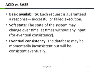 ACID	
  vs	
  BASE	
  
•  Basic	
  availability:	
  Each	
  request	
  is	
  guaranteed	
  
a	
  response—successful	
  or	
  failed	
  execu6on.	
  	
  
•  SoL	
  state:	
  The	
  state	
  of	
  the	
  system	
  may	
  
change	
  over	
  6me,	
  at	
  6mes	
  without	
  any	
  input	
  
(for	
  eventual	
  consistency).	
  	
  
•  Eventual	
  consistency:	
  The	
  database	
  may	
  be	
  
momentarily	
  inconsistent	
  but	
  will	
  be	
  
consistent	
  eventually.	
  	
  
Hoàng	
  Anh	
  Tú	
   8	
  
 