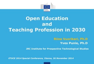 Open Education 
and 
Teaching Profession in 2030 
Riina Vuorikari, Ph.D 
Yves Punie, Ph.D 
JRC Institute for Prospective Technological Studies 
ETUCE 2014 Special Conference, Vienna, 26 November 2014 
 