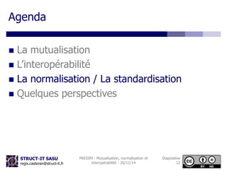 STRUCT-IT SASU 
regis.casteran@struct-it.fr 
PREDIM - Mutualisation, normalisation et 
interopérabilité - 26/11/14 
Diapositive 
12 
Agenda 
 La mutualisation 
 L’interopérabilité 
 La normalisation / La standardisation 
 Quelques perspectives 
 