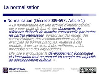 La normalisation 
 Normalisation (Décret 2009-697; Article 1) 
« La normalisation est une activité d’intérêt général 
qui a pour objet de fournir des documents de 
référence élaborés de manière consensuelle par toutes 
les parties intéressées, portant sur des règles, des 
caractéristiques, des recommandations ou des 
exemples de bonnes pratiques, relatives à des 
produits, à des services, à des méthodes, à des 
processus ou à des organisations. 
Elle vise à encourager le développement économique 
et l’innovation tout en prenant en compte des objectifs 
de développement durable. » 
STRUCT-IT SASU 
regis.casteran@struct-it.fr 
PREDIM - Mutualisation, normalisation et 
interopérabilité - 26/11/14 
Diapositive 
13 
 
