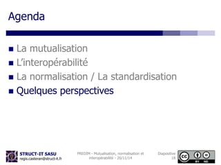 STRUCT-IT SASU 
regis.casteran@struct-it.fr 
PREDIM - Mutualisation, normalisation et 
interopérabilité - 26/11/14 
Diapositive 
18 
Agenda 
 La mutualisation 
 L’interopérabilité 
 La normalisation / La standardisation 
 Quelques perspectives 
 