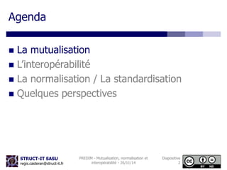STRUCT-IT SASU 
regis.casteran@struct-it.fr 
PREDIM - Mutualisation, normalisation et 
interopérabilité - 26/11/14 
Diapositive 
2 
Agenda 
 La mutualisation 
 L’interopérabilité 
 La normalisation / La standardisation 
 Quelques perspectives 
 