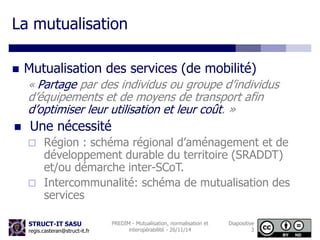 La mutualisation 
 Mutualisation des services (de mobilité) 
« Partage par des individus ou groupe d’individus 
d’équipements et de moyens de transport afin 
d’optimiser leur utilisation et leur coût. » 
 Une nécessité 
 Région : schéma régional d’aménagement et de 
développement durable du territoire (SRADDT) 
et/ou démarche inter-SCoT. 
 Intercommunalité: schéma de mutualisation des 
services 
STRUCT-IT SASU 
regis.casteran@struct-it.fr 
PREDIM - Mutualisation, normalisation et 
interopérabilité - 26/11/14 
Diapositive 
3 
 