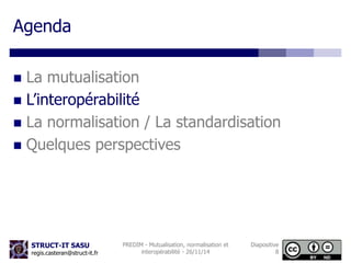 STRUCT-IT SASU 
regis.casteran@struct-it.fr 
PREDIM - Mutualisation, normalisation et 
interopérabilité - 26/11/14 
Diapositive 
8 
Agenda 
 La mutualisation 
 L’interopérabilité 
 La normalisation / La standardisation 
 Quelques perspectives 
 
