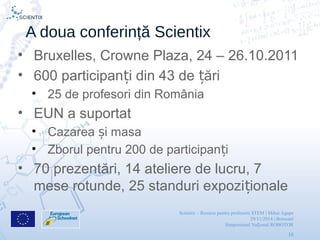 Scientix – Resurse pentru profesorii STEM | Mihai Agape
29/11/2014 | Botosani
Simpozionul Na ional ROBOTORț
16
A doua conferință Scientix
• Bruxelles, Crowne Plaza, 24 – 26.10.2011
• 600 participan i din 43 de ăriț ț
• 25 de profesori din România
• EUN a suportat
• Cazarea i masaș
• Zborul pentru 200 de participan iț
• 70 prezentări, 14 ateliere de lucru, 7
mese rotunde, 25 standuri expozi ionaleț
 