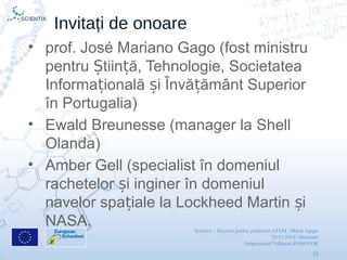 Scientix – Resurse pentru profesorii STEM | Mihai Agape
29/11/2014 | Botosani
Simpozionul Na ional ROBOTORț
19
Invitați de onoare
• prof. José Mariano Gago (fost ministru
pentru tiin ă, Tehnologie, SocietateaȘ ț
Informa ională i Învă ământ Superiorț ș ț
în Portugalia)
• Ewald Breunesse (manager la Shell
Olanda)
• Amber Gell (specialist în domeniul
rachetelor i inginer în domeniulș
navelor spa iale la Lockheed Martin iț ș
NASA.
 