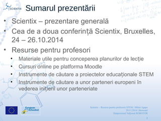 Scientix – Resurse pentru profesorii STEM | Mihai Agape
29/11/2014 | Botosani
Simpozionul Na ional ROBOTORț
2
Sumarul prezentării
• Scientix – prezentare generală
• Cea de a doua conferin ă Scientix, Bruxelles,ț
24 – 26.10.2014
• Resurse pentru profesori
• Materiale utile pentru conceperea planurilor de lec ieț
• Cursuri online pe platforma Moodle
• Instrumente de căutare a proiectelor educa ionale STEMț
• Instrumente de căutare a unor parteneri europeni în
vederea ini ierii unor parteneriateț
 