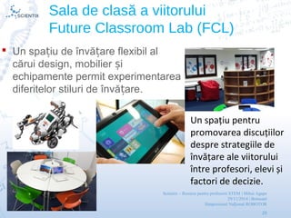 Scientix – Resurse pentru profesorii STEM | Mihai Agape
29/11/2014 | Botosani
Simpozionul Na ional ROBOTORț
29
Sala de clasă a viitorului
Future Classroom Lab (FCL)
 Un spa iu de învă are flexibil alț ț
cărui design, mobilier iș
echipamente permit experimentarea
diferitelor stiluri de învă are.ț
 Un spațiu pentru
promovarea discuțiilor
despre strategiile de
învățare ale viitorului
între profesori, elevi și
factori de decizie.
 