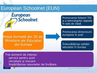 Scientix – Resurse pentru profesorii STEM | Mihai Agape
29/11/2014 | Botosani
Simpozionul Na ional ROBOTORț
4
European Schoolnet (EUN)
Promovarea folosirii TIC
i a tehnologiilor digitaleș
în sala de clasă
Promovarea dimensiunii
europene în coliș
Îmbunătă irea calită iiț ț
educa iei în Europaț
Re ea formată din 30 deț
Ministere ale Educa ieiț
din Europa
Trei domenii de interes:
 servicii pentru coliș
 cercetare i inovareș
 împărtă irea resurselor de învă areș ț
 