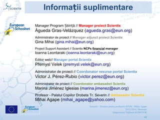 Scientix – Resurse pentru profesorii STEM | Mihai Agape
29/11/2014 | Botosani
Simpozionul Na ional ROBOTORț
48
Manager Program tiin ăȘ ț // Manager proiect Scientix
Àgueda Gras-Velázquez (agueda.gras@eun.org)
Informa ii suplimentareț
Editor web// Manager portal Scientix
Přemysl Velek (premysl.velek@eun.org)
Administrator de proiect // Coordonator ambasadori Scientix
Marina Jiménez Iglesias (marina.jimenez@eun.org)
Administrator de proiect // Coordonator resurse portal Scientix
Victor J. Pérez-Rubio (victor.perez@eun.org)
Administrator de proiect // Manager adjunct proiect Scientix
Gina Mihai (gina.mihai@eun.org)
Project Support Assistant // Scientix NCPs financial manager
Ioanna Leontaraki (ioanna.leontaraki@eun.org)
Profesor - Palatul Copiilor Drobeta Tr. Severin // Ambasador Scientix
Mihai Agape (mihai_agape@yahoo.com)
 