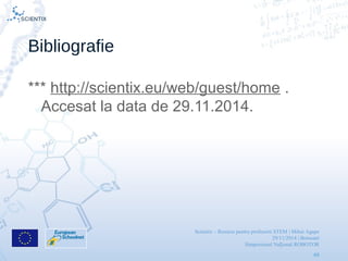 Scientix – Resurse pentru profesorii STEM | Mihai Agape
29/11/2014 | Botosani
Simpozionul Na ional ROBOTORț
49
Bibliografie
*** http://scientix.eu/web/guest/home .
Accesat la data de 29.11.2014.
 