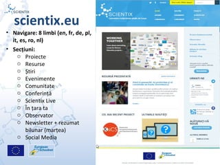 Scientix – Resurse pentru profesorii STEM | Mihai Agape
29/11/2014 | Botosani
Simpozionul Na ional ROBOTORț
7
scientix.eu
• Navigare: 8 limbi (en, fr, de, pl,
it, es, ro, nl)
• Secțiuni:
o Proiecte
o Resurse
o Știri
o Evenimente
o Comunitate
o Conferință
o Scientix Live
o În țara ta
o Observator
o Newsletter + rezumat
bilunar (marțea)
o Social Media
 