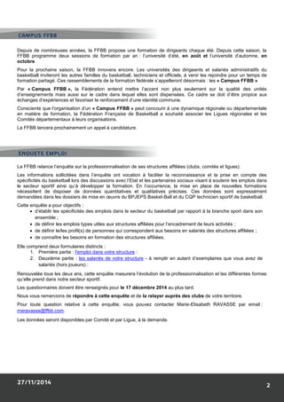 Depuis de nombreuses années, la FFBB propose une formation de dirigeants chaque été. Depuis cette saison, la FFBB programme deux sessions de formation par an : l’université d’été, en août et l’université d’automne, en octobre. 
Pour la prochaine saison, la FFBB innovera encore. Les universités des dirigeants et salariés administratifs du basketball inviteront les autres familles du basketball, techniciens et officiels, à venir les rejoindre pour un temps de formation partagé. Ces rassemblements de la formation fédérale s’appelleront désormais : les « Campus FFBB » 
Par « Campus FFBB », la Fédération entend mettre l’accent non plus seulement sur la qualité des unités d’enseignements mais aussi sur le cadre dans lequel elles sont dispensées. Ce cadre se doit d’être propice aux échanges d’expériences et favoriser le renforcement d’une identité commune. 
Consciente que l’organisation d’un « Campus FFBB » peut concourir à une dynamique régionale ou départementale en matière de formation, la Fédération Française de Basketball a souhaité associer les Ligues régionales et les Comités départementaux à leurs organisations. 
La FFBB lancera prochainement un appel à candidature. 
La FFBB relance l’enquête sur la professionnalisation de ses structures affiliées (clubs, comités et ligues). 
Les informations sollicitées dans l’enquête ont vocation à faciliter la reconnaissance et la prise en compte des spécificités du basketball lors des discussions avec l’Etat et les partenaires sociaux visant à soutenir les emplois dans le secteur sportif ainsi qu’à développer la formation. En l’occurrence, la mise en place de nouvelles formations nécessitent de disposer de données quantitatives et qualitatives précises. Ces données sont expressément demandées dans les dossiers de mise en oeuvre du BPJEPS Basket-Ball et du CQP technicien sportif de basketball. 
Cette enquête a pour objectifs : 
 d’établir les spécificités des emplois dans le secteur du basketball par rapport à la branche sport dans son ensemble ; 
 de définir les emplois types utiles aux structures affiliées pour l’encadrement de leurs activités ; 
 de définir le/les profil(s) de personnes qui correspondent aux besoins en salariés des structures affiliées ; 
 de connaître les besoins en formation des structures affiliées. 
Elle comprend deux formulaires distincts : 
1. Première partie : l'emploi dans votre structure : 
2. Deuxième partie : les salariés de votre structure - à remplir en autant d’exemplaires que vous avez de salariés (hors joueurs) : 
Renouvelée tous les deux ans, cette enquête mesurera l’évolution de la professionnalisation et les différentes formes qu’elle prend dans notre secteur sportif. 
Les questionnaires doivent être renseignés pour le 17 décembre 2014 au plus tard. 
Nous vous remercions de répondre à cette enquête et de la relayer auprès des clubs de votre territoire. 
Pour toute question relative à cette enquête, vous pouvez contacter Marie-Elisabeth RAVASSE par email : meravasse@ffbb.com. 
Les données seront disponibles par Comité et par Ligue, à la demande. 
 