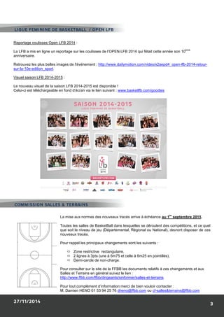 Reportage coulisses Open LFB 2014 : 
La LFB a mis en ligne un reportage sur les coulisses de l’OPEN LFB 2014 qui fêtait cette année son 10ème anniversaire. 
Retrouvez les plus belles images de l’événement : http://www.dailymotion.com/video/x2aepd4_open-lfb-2014-retour- sur-la-10e-edition_sport. 
Visuel saison LFB 2014-2015 : 
Le nouveau visuel de la saison LFB 2014-2015 est disponible ! 
Celui-ci est téléchargeable en fond d’écran via le lien suivant : www.basketlfb.com/goodies 
La mise aux normes des nouveaux tracés arrive à échéance au 1er septembre 2015. 
Toutes les salles de BasketBall dans lesquelles se déroulent des compétitions, et ce quel que soit le niveau de jeu (Départemental, Régional ou National), devront disposer de ces nouveaux tracés. 
Pour rappel les principaux changements sont les suivants : 
 Zone restrictive rectangulaire, 
 2 lignes à 3pts (une à 6m75 et celle à 6m25 en pointillés), 
 Demi-cercle de non-charge. 
Pour consulter sur le site de la FFBB les documents relatifs à ces changements et aux Salles et Terrains en général suivez le lien : http://www.ffbb.com/ffbb/dirigeants/sinformer/salles-et-terrains. 
Pour tout complément d’information merci de bien vouloir contacter : 
M. Damien HENO 01 53 94 25 76 dheno@ffbb.com ou cf-salles&terrains@ffbb.com  