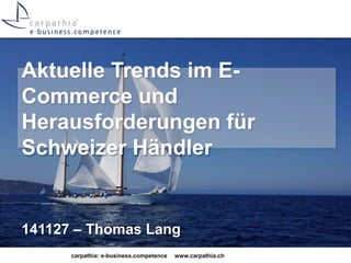 Aktuelle Trends im E-Commerce 
und 
Herausforderungen für 
Schweizer Händler 
141127 – Thomas Lang 
carpathia: e-business.competence www.carpathia.ch 
 