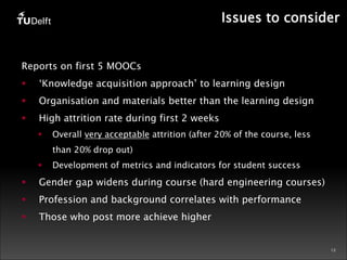 Issues to consider 
12 
Reports on first 5 MOOCs 
§ ‘Knowledge acquisition approach’ to learning design 
§ Organisation and materials better than the learning design 
§ High attrition rate during first 2 weeks 
§ Overall very acceptable attrition (after 20% of the course, less 
than 20% drop out) 
§ Development of metrics and indicators for student success 
§ Gender gap widens during course (hard engineering courses) 
§ Profession and background correlates with performance 
§ Those who post more achieve higher 
 