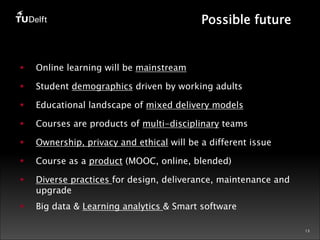 13 
Possible future 
§ Online learning will be mainstream 
§ Student demographics driven by working adults 
§ Educational landscape of mixed delivery models 
§ Courses are products of multi-disciplinary teams 
§ Ownership, privacy and ethical will be a different issue 
§ Course as a product (MOOC, online, blended) 
§ Diverse practices for design, deliverance, maintenance and 
upgrade 
§ Big data & Learning analytics & Smart software 
 