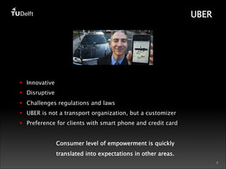 2 
UBER 
§ Innovative 
§ Disruptive 
§ Challenges regulations and laws 
§ UBER is not a transport organization, but a customizer 
§ Preference for clients with smart phone and credit card 
Consumer level of empowerment is quickly 
translated into expectations in other areas. 
 