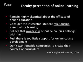 4 
Faculty perception of online learning 
§ Remain highly skeptical about the efficacy of 
online education 
§ Consider the instructor-student relationship 
essential for learning 
§ Believe that ownership of online courses belongs 
with them 
§ Feel there is too little support for online course 
development 
§ Don’t want outside companies to create their 
courses or curriculum 
Inside Higher Ed, Nov 21, 2014 
 
