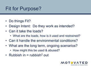 Fit for Purpose? 
• Do things Fit? 
• Design Intent: Do they work as intended? 
• Can it take the loads? 
• What are the loads, how is it used and restrained? 
• Can it handle the environmental conditions? 
• What are the long term, ongoing scenarios? 
• How might this be used & abused? 
• Rubbish in = rubbish2 out 
 