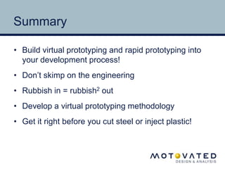 Summary 
• Build virtual prototyping and rapid prototyping into 
your development process! 
• Don’t skimp on the engineering 
• Rubbish in = rubbish2 out 
• Develop a virtual prototyping methodology 
• Get it right before you cut steel or inject plastic! 

