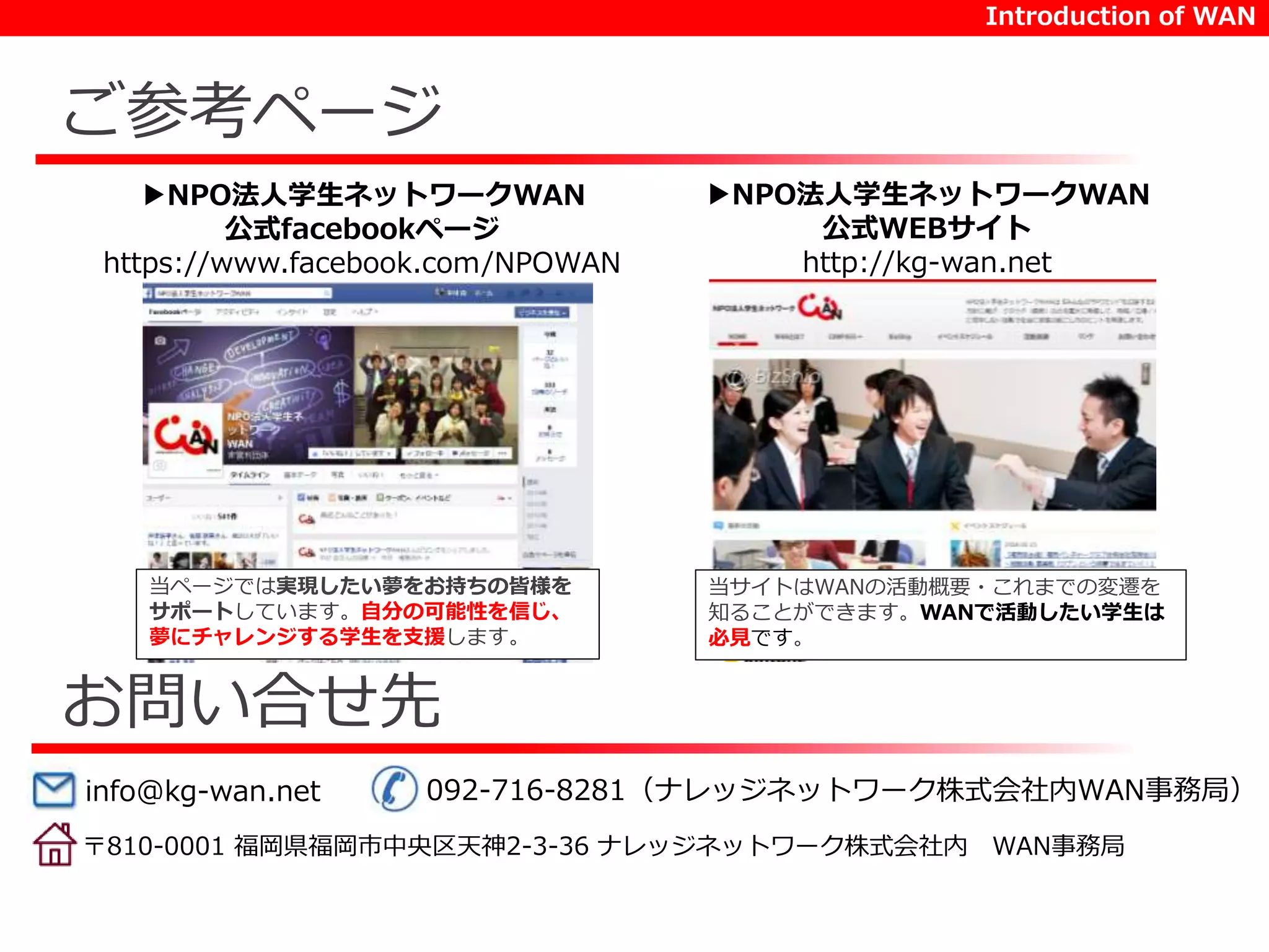 ご参考ページ 
▶NPO法人学生ネットワークWAN 
公式facebookページ 
https://www.facebook.com/NPOWAN 
当ページでは実現したい夢をお持ちの皆様を 
サポートしています。自分の可能性を信じ、 
夢にチャレンジする学生を支援します。 
お問い合せ先 
Introduction of WAN 
▶NPO法人学生ネットワークWAN 
公式WEBサイト 
http://kg-wan.net 
当サイトはWANの活動概要・これまでの変遷を 
知ることができます。WANで活動したい学生は 
必見です。 
info@kg-wan.net 092-716-8281（ナレッジネットワーク株式会社内WAN事務局） 
〒810-0001 福岡県福岡市中央区天神2-3-36 ナレッジネットワーク株式会社内WAN事務局 
 