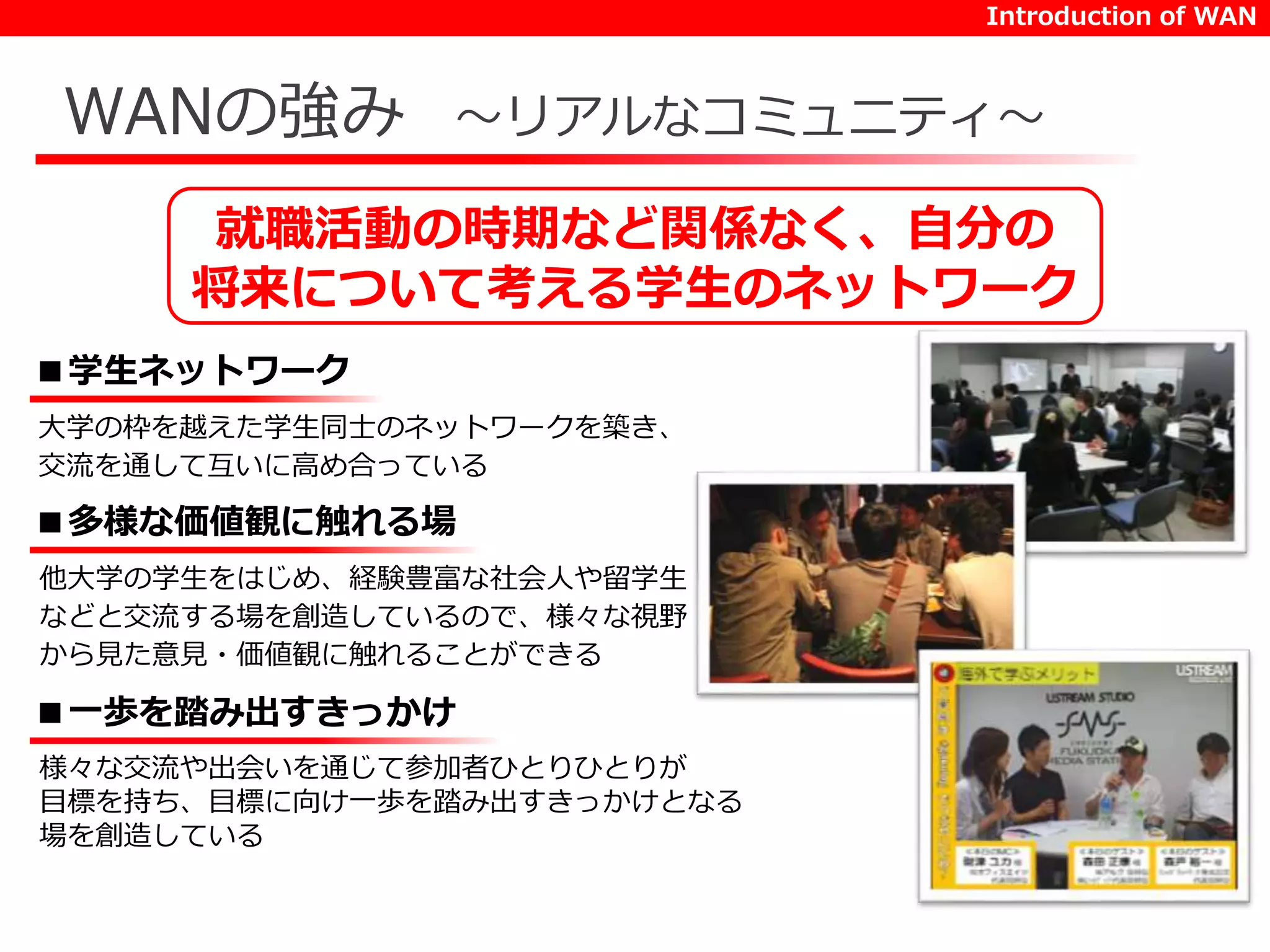 Introduction of WAN 
WANの強み～リアルなコミュニティ～ 
就職活動の時期など関係なく、自分の 
将来について考える学生のネットワーク 
■学生ネットワーク 
大学の枠を越えた学生同士のネットワークを築き、 
交流を通して互いに高め合っている 
■多様な価値観に触れる場 
他大学の学生をはじめ、経験豊富な社会人や留学生 
などと交流する場を創造しているので、様々な視野 
から見た意見・価値観に触れることができる 
■一歩を踏み出すきっかけ 
様々な交流や出会いを通じて参加者ひとりひとりが 
目標を持ち、目標に向け一歩を踏み出すきっかけとなる 
場を創造している 
 