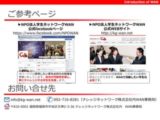 ご参考ページ 
▶NPO法人学生ネットワークWAN 
公式facebookページ 
https://www.facebook.com/NPOWAN 
当ページでは実現したい夢をお持ちの皆様を 
サポートしています。自分の可能性を信じ、 
夢にチャレンジする学生を支援します。 
お問い合せ先 
Introduction of WAN 
▶NPO法人学生ネットワークWAN 
公式WEBサイト 
http://kg-wan.net 
当サイトはWANの活動概要・これまでの変遷を 
知ることができます。WANで活動したい学生は 
必見です。 
info@kg-wan.net 092-716-8281（ナレッジネットワーク株式会社内WAN事務局） 
〒810-0001 福岡県福岡市中央区天神2-3-36 ナレッジネットワーク株式会社内WAN事務局 
 