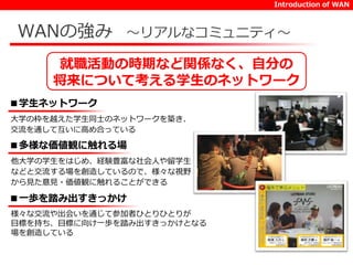 Introduction of WAN 
WANの強み～リアルなコミュニティ～ 
就職活動の時期など関係なく、自分の 
将来について考える学生のネットワーク 
■学生ネットワーク 
大学の枠を越えた学生同士のネットワークを築き、 
交流を通して互いに高め合っている 
■多様な価値観に触れる場 
他大学の学生をはじめ、経験豊富な社会人や留学生 
などと交流する場を創造しているので、様々な視野 
から見た意見・価値観に触れることができる 
■一歩を踏み出すきっかけ 
様々な交流や出会いを通じて参加者ひとりひとりが 
目標を持ち、目標に向け一歩を踏み出すきっかけとなる 
場を創造している 
 