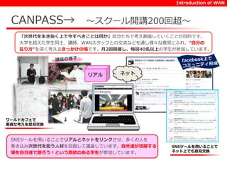 Introduction of WAN 
CANPASS→ ～スクール開講200回超～ 
「次世代を生き抜く上で今すべきことは何か」自分たちで考え創造していくことが目的です。 
大学を超えた学生同士、講師、WANスタッフとの交流などを通し様々な意見にふれ、“自分の 
在り方“を深く考えるきっかけの場です。月2回開催し、毎回40名以上の学生が参加しています。 
ワールドカフェで 
素直な考えを意見交換 
SNSツールを用いることで 
ネット上でも意見交換 
リアルネット 
SNSツールを用いることでリアルとネットをリンクさせ、多くの人を 
巻き込み次世代を担う人材を目指して議論しています。自分達が活躍する 
場を自分達で創ろう！という意欲のある学生が参加しています。 
 