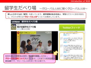 Introduction of WAN 
留学生だべり場～グローバル人材に聞くグローバル人材～ 
新しいスタイルの『留学』を創っています。留学経験のある社会人、学生をゲストに招き対談を 
し、ゲストの考える“グローバル人材”についてお聞きしています。 
Twitterフィード 
配信を通して視聴者の疑問にその場で回答しながら 
グローバル人材について考えています。これまでの配信回数は 
約50回です。グローバル人材を深く考える場です。 
 
