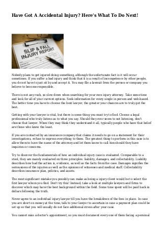Have Got A Accidental Injury? Here's What To Do Next! 
Nobody plans to get injured doing something, although the unfortunate fact is it will occur 
sometimes. If you suffer a bad injury and think that it is a result of incompetence by other people, 
you do not have to just sit by and accept it. You may file a lawsuit from the person or company you 
believe to become responsible. 
There is not any rush, so slow down when searching for your own injury attorney. Take some time 
and look for all of your current options. Seek information for every single in person and web-based. 
The better time you have to choose the best lawyer, the greater your chances are to truly get the 
best. 
Getting with your lawyer is vital, but there is some thing you must try to find. Choose a legal 
professional who truly listens as to what you say. Should they ever seem to not listening, don't 
choose that lawyer. When they may think they understand it all, typically people who have that belief 
are those who know the least. 
If you are contacted by an insurance company that claims it needs to go on a statement for their 
investigations, refuse to express everything to them. The greatest thing to perform in this case is to 
allow them to have the name of the attorney and let them know to call him should they have 
inquiries or concerns. 
Try to discover the fundamentals of how an individual injury case is evaluated. Comparable to a 
stool, they are mainly evaluated on three principles: liability, damages, and collectability. Liability 
describes how bad the action is, evidence, as well as the facts from the case. Damages signifies the 
seriousness of the injuries as well as the opinions of witnesses and medical staff. Collectability 
describes insurance plan, policies, and assets. 
The most significant mistake you possibly can make as being a injury client would be to select the 
first lawyer whom you find. Don't try this! Instead, take a look at multiple lawyers and firms to 
discover which may have the best background within the field. Some time spent will be paid back in 
dollars following the truth. 
Never agree to an individual injury lawyer till you have the breakdown of the fees in place. In case 
you are short on money at the time, talk to your lawyer to ascertain in case a payment plan could be 
set up so that you will usually do not face additional stress after your case. 
You cannot miss a doctor's appointment, so you must document every one of them facing a personal 
 