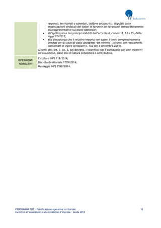 PROGRAMMA POT – Pianificazione operativa territoriale 10 
Incentivi all’assunzione e alla creazione d’impresa – Guida 2014 
regionali, territoriali o aziendali, laddove sottoscritti, stipulati dalle organizzazioni sindacali dei datori di lavoro e dei lavoratori comparativamente più rappresentative sul piano nazionale; 
 all’applicazione dei principi stabiliti dall’articolo 4, commi 12, 13 e 15, della legge 92/2012; 
 alla circostanza che il relativo importo non superi i limiti complessivamente previsti per gli aiuti di stato cosiddetti “de minimis”, ai sensi dei regolamenti comunitari in vigore (circolare n. 102 del 3 settembre 2014). 
Ai sensi dell’art. 7, co. 3, del decreto, l’incentivo non è cumulabile con altri incentivi all’assunzione, siano essi di natura economica o contributiva. RIFERIMENTI NORMATIVI 
Circolare INPS 118/2014; 
Decreto direttoriale 1709/2014; 
Messaggio INPS 7598/2014. 
 