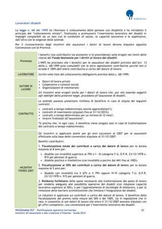 PROGRAMMA POT – Pianificazione operativa territoriale 20 
Incentivi all’assunzione e alla creazione d’impresa – Guida 2014 
Lavoratori disabili 
La legge n. 68 del 1999 ha riformato il collocamento delle persone con disabilità e ha introdotto il principio del “collocamento mirato”, finalizzato a promuovere l’inserimento lavorativo dei disabili in impieghi compatibili da un lato con le condizioni di salute, le capacità lavorative e le aspettative, dall’altro con le esigenze delle aziende. 
Per il riconoscimento degli incentivi alle assunzioni i datori di lavoro devono stipulare apposita Convenzione con le Province. Premessa 
I benefici (sia contributivi sia economici e le provvidenze) sono erogati nei limiti delle risorse del Fondo Nazionale per i diritti al lavoro dei disabili. 
L’INPS ha precisato che i benefici per le assunzioni dei disabili previste dall’art. 13 della L. 68/1999 sono cumulabili con le altre agevolazioni contributive purché non si ecceda il 100% dell’onere contributivo a carico del datore di lavoro. LAVORATORE 
Iscritti nelle liste del collocamento obbligatorio previste dalla L. 68/1999. DATORE DI LAVORO 
• Datori di lavoro privati 
• Cooperative e consorzi sociali 
• Organizzazioni di volontariato 
Gli incentivi sono erogati anche per i datori di lavoro che, pur non essendo soggetti agli obblighi della presente legge, procedono all’assunzione di disabili. CONTRATTO 
Le aziende possono presentare richiesta di beneficio in caso di stipula dei seguenti contratti: 
• contratti a tempo indeterminato (anche apprendistato*); 
• contratti di inserimento (stipulati fino al 31/12/2012); 
• contratti a tempo determinato per un minimo di 12 mesi*; 
• tirocini finalizzati all’assunzione*. 
*Si precisa che, in ogni caso, il beneficio viene erogato solo in caso di trasformazione del contratto a tempo indeterminato. INCENTIVI FONDO 2007 
Gli incentivi si applicano anche per gli anni successivi al 2007 per le assunzioni effettuate sulla base delle convenzioni stipulate al 31/12/2007. 
Benefici contributivi: 
1. Fiscalizzazione totale dei contributi a carico del datore di lavoro per la durata massima di 8 anni per: 
• disabile con invalidità superiore al 79% o I - III categoria T.U. D.P.R. 23/12/1978 n. 915 per pensioni di guerra; 
• disabile psichico e intellettivo (con invalidità a partire dal 46% fino al 100%). 
2. Fiscalizzazione al 50% dei contributi a carico del datore di lavoro per la durata massima di 5 anni per: 
• disabile con invalidità tra il 67% e il 79% oppure IV-VI categoria T.U. D.P.R. 23/12/1978 n. 915 per pensioni di guerra. 
3. Rimborso forfettario delle spese necessarie alla trasformazione del posto di lavoro per renderlo adeguato alle possibilità operative dei disabili (con riduzione capacità lavorativa superiore al 50%), o per l’apprestamento di tecnologie di telelavoro, o per la rimozione delle barriere architettoniche che limitano l’integrazione dei disabili. 
Le riduzioni si applicano sui contributi a carico del datore di lavoro. Il beneficio della fiscalizzazione del premio nelle misure del 50% e del 100%, sia in regolazione che in rata, è consentito ai soli datori di lavoro che entro il 31/12/2007 avevano stipulato con gli uffici competenti, una convenzione per l’inserimento lavorativo dei disabili.  