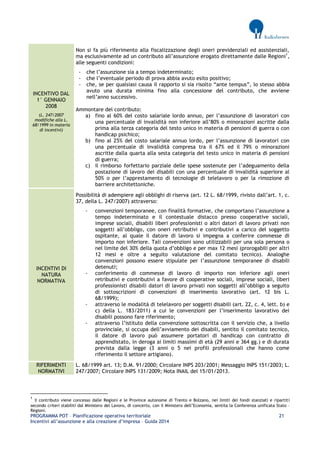 PROGRAMMA POT – Pianificazione operativa territoriale 21 
Incentivi all’assunzione e alla creazione d’impresa – Guida 2014 
INCENTIVO DAL 1° GENNAIO 2008 (L. 247/2007 modifiche alla L. 68/1999 in materia di incentivi) 
Non si fa più riferimento alla fiscalizzazione degli oneri previdenziali ed assistenziali, ma esclusivamente ad un contributo all’assunzione erogato direttamente dalle Regioni1, alle seguenti condizioni: 
- che l’assunzione sia a tempo indeterminato; 
- che l’eventuale periodo di prova abbia avuto esito positivo; 
- che, se per qualsiasi causa il rapporto si sia risolto “ante tempus”, lo stesso abbia avuto una durata minima fino alla concessione del contributo, che avviene nell’anno successivo. 
Ammontare del contributo: 
a) fino al 60% del costo salariale lordo annuo, per l’assunzione di lavoratori con una percentuale di invalidità non inferiore all’80% o minorazioni ascritte dalla prima alla terza categoria del testo unico in materia di pensioni di guerra o con handicap psichico; 
b) fino al 25% del costo salariale annuo lordo, per l’assunzione di lavoratori con una percentuale di invalidità compresa tra il 67% ed il 79% o minorazioni ascritte dalla quarta alla sesta categoria del testo unico in materia di pensioni di guerra; 
c) il rimborso forfettario parziale delle spese sostenute per l’adeguamento della postazione di lavoro dei disabili con una percentuale di invalidità superiore al 50% o per l’apprestamento di tecnologie di telelavoro o per la rimozione di barriere architettoniche. INCENTIVI DI NATURA NORMATIVA 
Possibilità di adempiere agli obblighi di riserva (art. 12 L. 68/1999, rivisto dall’art. 1, c. 37, della L. 247/2007) attraverso: 
- convenzioni temporanee, con finalità formative, che comportano l’assunzione a tempo indeterminato e il contestuale distacco presso cooperative sociali, imprese sociali, disabili liberi professionisti o altri datori di lavoro privati non soggetti all’obbligo, con oneri retributivi e contributivi a carico del soggetto ospitante, al quale il datore di lavoro si impegna a conferire commesse di importo non inferiore. Tali convenzioni sono utilizzabili per una sola persona o nel limite del 30% della quota d’obbligo e per max 12 mesi (prorogabili per altri 12 mesi e oltre a seguito valutazione del comitato tecnico). Analoghe convenzioni possono essere stipulate per l’assunzione temporanee di disabili detenuti; 
- conferimento di commesse di lavoro di importo non inferiore agli oneri retributivi e contributivi a favore di cooperative sociali, imprese sociali, liberi professionisti disabili datori di lavoro privati non soggetti all’obbligo a seguito di sottoscrizioni di convenzioni di inserimento lavorativo (art. 12 bis L. 68/1999); 
- attraverso le modalità di telelavoro per soggetti disabili (art. 22, c. 4, lett. b) e c) della L. 183/2011) a cui le convenzioni per l’inserimento lavorativo dei disabili possono fare riferimento; 
- attraverso l’istituto della convenzione sottoscritta con il servizio che, a livello provinciale, si occupa dell’avviamento dei disabili, sentito il comitato tecnico, il datore di lavoro può assumere portatori di handicap con contratto di apprendistato, in deroga ai limiti massimi di età (29 anni e 364 gg.) e di durata prevista dalla legge (3 anni o 5 nei profili professionali che hanno come riferimento il settore artigiano). RIFERIMENTI NORMATIVI 
L. 68/1999 art. 13; D.M. 91/2000; Circolare INPS 203/2001; Messaggio INPS 151/2003; L. 247/2007; Circolare INPS 131/2009; Nota INAIL del 15/01/2013. 
1 Il contributo viene concesso dalle Regioni e le Province autonome di Trento e Bolzano, nei limiti dei fondi stanziati e ripartiti secondo criteri stabiliti dal Ministero del Lavoro, di concerto, con il Ministero dell’Economia, sentita la Conferenza unificata Stato – Regioni.  