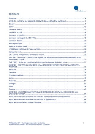 PROGRAMMA POT – Pianificazione operativa territoriale 3 
Incentivi all’assunzione e alla creazione d’impresa – Guida 2014 
Sommario 
Premessa ........................................................................................................................ 4 
SEZIONE I - INCENTIVI ALL’ASSUNZIONE PREVISTI DALLA NORMATIVA NAZIONALE ................................. 5 
Giovani .......................................................................................................................... 7 
Donne .......................................................................................................................... 12 
Lavoratori over 50 ........................................................................................................... 13 
Lavoratori in CIGS ........................................................................................................... 14 
Lavoratori in mobilità ....................................................................................................... 15 
Lavoratori svantaggiati (L. 381/1991) ................................................................................... 18 
Lavoratori disabili ........................................................................................................... 20 
Altre agevolazioni ........................................................................................................... 22 
Incentivi di natura fiscale .................................................................................................. 29 
I PROGRAMMI NAZIONALI DI ITALIA LAVORO ............................................................................ 30 
Manager to work ............................................................................................................. 30 
Lift – Lavoro, immigrazione, formazione, tirocini ..................................................................... 30 
FIxO "S&U" - Avviso per i contributi alle imprese che assumono con contratto di apprendistato di alta formazione e ricerca ........................................................................................................ 31 
FIxO “S&U” – Avviso per i contributi alle imprese che assumono dottori di ricerca ............................. 31 
SEZIONE II - INCENTIVI ALL’ASSUNZIONE E ALLA CREAZIONE D’IMPRESA PREVISTI DALLA NORMATIVA REGIONALE .................................................................................................................... 32 
Basilicata ...................................................................................................................... 34 
Campania ...................................................................................................................... 36 
Friuli Venezia Giulia ......................................................................................................... 37 
Lazio ........................................................................................................................... 48 
Piemonte ...................................................................................................................... 51 
Sardegna ...................................................................................................................... 53 
Sicilia .......................................................................................................................... 56 
Toscana ........................................................................................................................ 67 
SEZIONE III - AVVISI REGIONALI/PROVINCIALI CHE PREVEDONO INCENTIVI ALL’ASSUNZIONE E ALLA CREAZIONE D’IMPRESA ...................................................................................................... 69 
Avvisi per incentivi all’assunzione con contratto a tempo determinato/indeterminato ....................... 71 
Avvisi per incentivi all’assunzione con contratto di apprendistato ................................................. 89 
Avvisi per incentivi alla creazione d’impresa ........................................................................... 92 
 