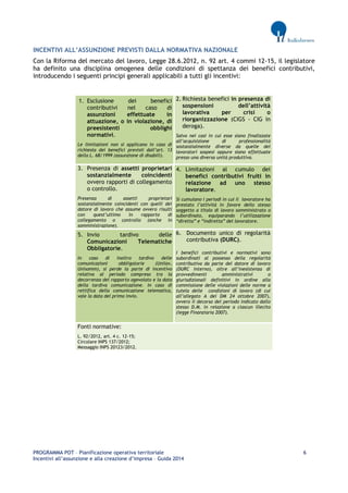PROGRAMMA POT – Pianificazione operativa territoriale 6 
Incentivi all’assunzione e alla creazione d’impresa – Guida 2014 
INCENTIVI ALL’ASSUNZIONE PREVISTI DALLA NORMATIVA NAZIONALE 
Con la Riforma del mercato del lavoro, Legge 28.6.2012, n. 92 art. 4 commi 12-15, il legislatore ha definito una disciplina omogenea delle condizioni di spettanza dei benefici contributivi, introducendo i seguenti principi generali applicabili a tutti gli incentivi: 
1. Esclusione dei benefici contributivi nel caso di assunzioni effettuate in attuazione, o in violazione, di preesistenti obblighi normativi. Le limitazioni non si applicano in caso di richiesta dei benefici previsti dall’art. 13 della L. 68/1999 (assunzione di disabili). 2. Richiesta benefici in presenza di sospensioni dell’attività lavorativa per crisi o riorganizzazione (CIGS - CIG in deroga). Salvo nei casi in cui esse siano finalizzate all’acquisizione di professionalità sostanzialmente diverse da quelle dei lavoratori sospesi oppure siano effettuate presso una diversa unità produttiva. 3. Presenza di assetti proprietari sostanzialmente coincidenti ovvero rapporti di collegamento o controllo. Presenza di assetti proprietari sostanzialmente coincidenti con quelli del datore di lavoro che assume ovvero risulti con quest’ultimo in rapporto di collegamento o controllo (anche in somministrazione). 4. Limitazioni al cumulo dei benefici contributivi fruiti in relazione ad uno stesso lavoratore. Si cumulano i periodi in cui il lavoratore ha prestato l’attività in favore dello stesso soggetto a titolo di lavoro somministrato o subordinato, equiparando l’utilizzazione “diretta” e “indiretta” del lavoratore. 5. Invio tardivo delle Comunicazioni Telematiche Obbligatorie. In caso di inoltro tardivo delle comunicazioni obbligatorie (Unilav, Unisomm), si perde la parte di incentivo relativa al periodo compreso tra la decorrenza del rapporto agevolato e la data della tardiva comunicazione. In caso di rettifica della comunicazione telematica, vale la data del primo invio. 6. Documento unico di regolarità contributiva (DURC). I benefici contributivi e normativi sono subordinati al possesso della regolarità contributiva da parte del datore di lavoro (DURC interno), oltre all’inesistenza di provvedimenti amministrativi o giurisdizionali definitivi in ordine alla commissione delle violazioni delle norme a tutela delle condizioni di lavoro (di cui all’allegato A del DM 24 ottobre 2007), ovvero il decorso del periodo indicato dallo stesso D.M. in relazione a ciascun illecito (legge Finanziaria 2007). Fonti normative: L. 92/2012, art. 4 c. 12-15; Circolare INPS 137/2012; Messaggio INPS 20123/2012. 
 