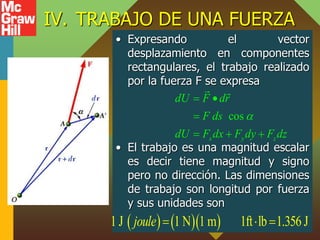 IV. TRABAJO DE UNA FUERZA
• Expresando el vector
desplazamiento en componentes
rectangulares, el trabajo realizado
por la fuerza F se expresa
• El trabajo es una magnitud escalar
es decir tiene magnitud y signo
pero no dirección. Las dimensiones
de trabajo son longitud por fuerza
y sus unidades son
cos
x y z
dU F dr
F ds
dU F dx F dy F dz

 

  
    
1 J 1 N 1 m 1ft lb 1.356 J
joule   
 